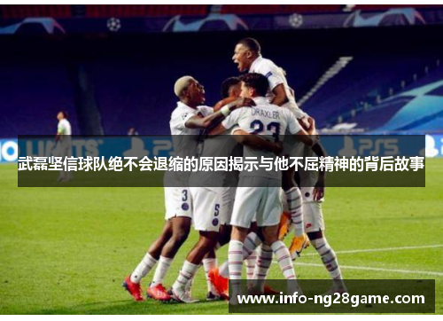 武磊坚信球队绝不会退缩的原因揭示与他不屈精神的背后故事