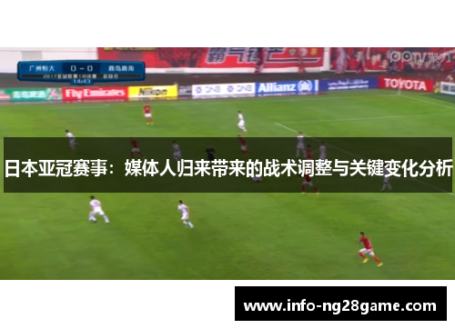 日本亚冠赛事：媒体人归来带来的战术调整与关键变化分析