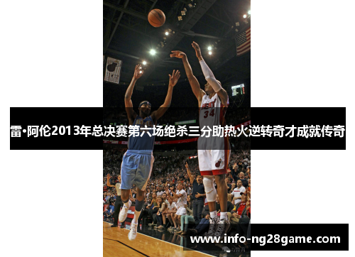 雷·阿伦2013年总决赛第六场绝杀三分助热火逆转奇才成就传奇