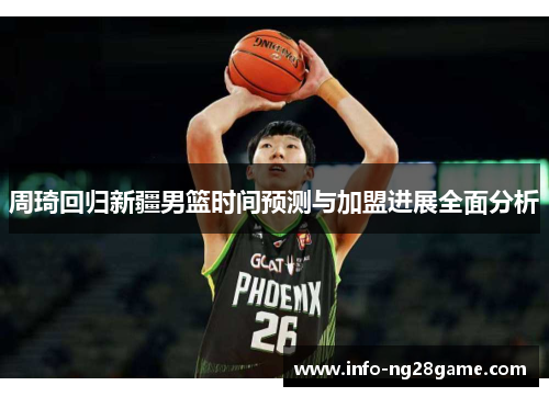 周琦回归新疆男篮时间预测与加盟进展全面分析